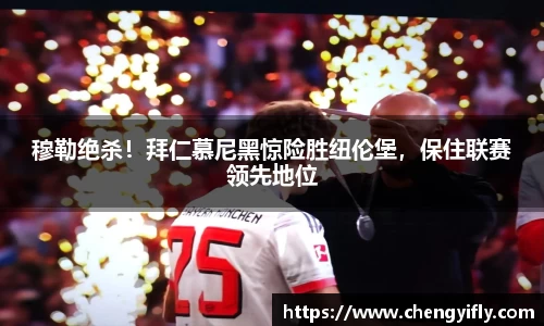 穆勒绝杀！拜仁慕尼黑惊险胜纽伦堡，保住联赛领先地位
