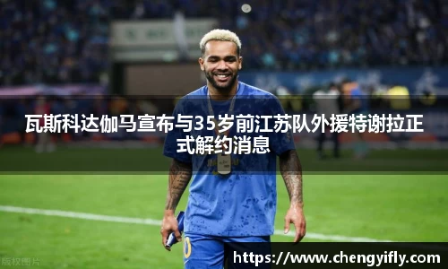 瓦斯科达伽马宣布与35岁前江苏队外援特谢拉正式解约消息