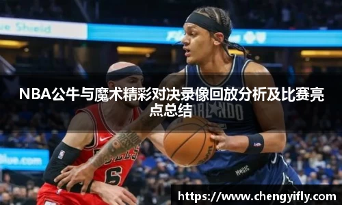 NBA公牛与魔术精彩对决录像回放分析及比赛亮点总结