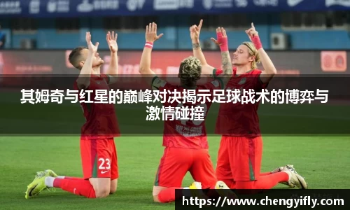 其姆奇与红星的巅峰对决揭示足球战术的博弈与激情碰撞